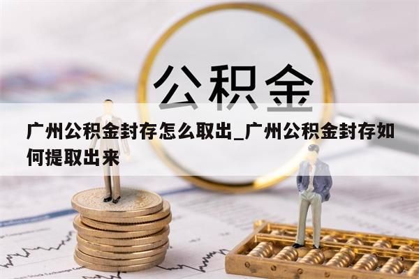 广州公积金封存怎么取出_广州公积金封存如何提取出来